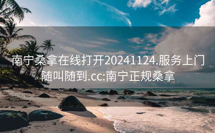 南宁桑拿在线打开20241124.服务上门随叫随到.cc:南宁正规桑拿