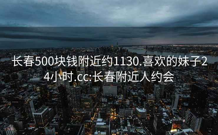 长春500块钱附近约1130.喜欢的妹子24小时.cc:长春附近人约会