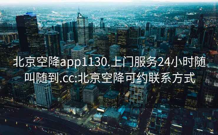 北京空降app1130.上门服务24小时随叫随到.cc:北京空降可约联系方式