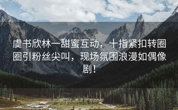 虞书欣林一甜蜜互动，十指紧扣转圈圈引粉丝尖叫，现场氛围浪漫如偶像剧！