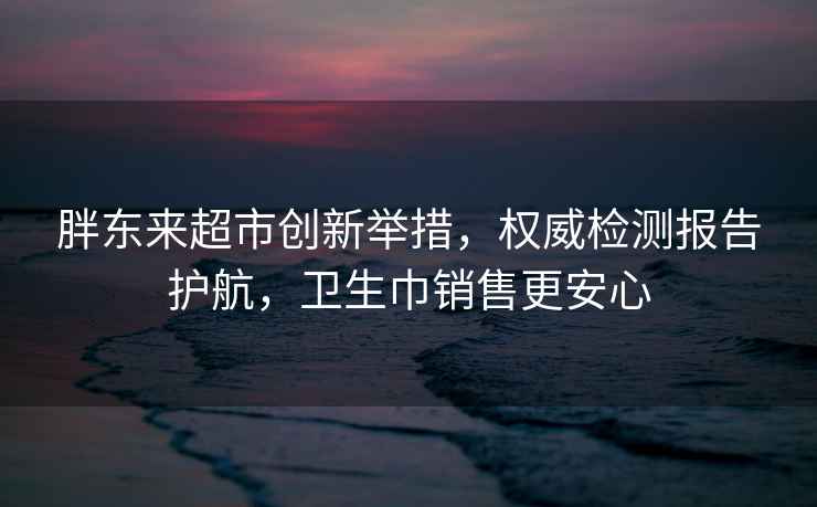 胖东来超市创新举措，权威检测报告护航，卫生巾销售更安心