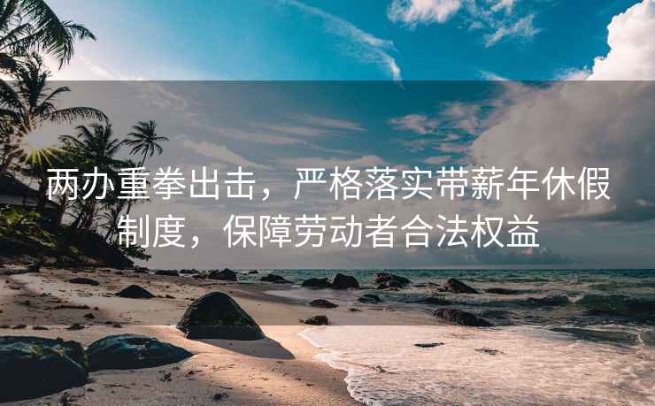 两办重拳出击，严格落实带薪年休假制度，保障劳动者合法权益