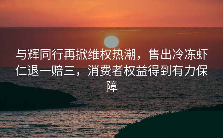 与辉同行再掀维权热潮，售出冷冻虾仁退一赔三，消费者权益得到有力保障