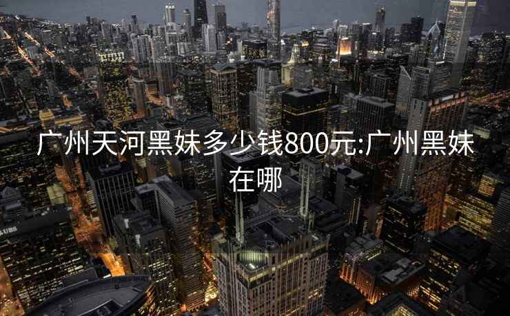 广州天河黑妹多少钱800元:广州黑妹在哪