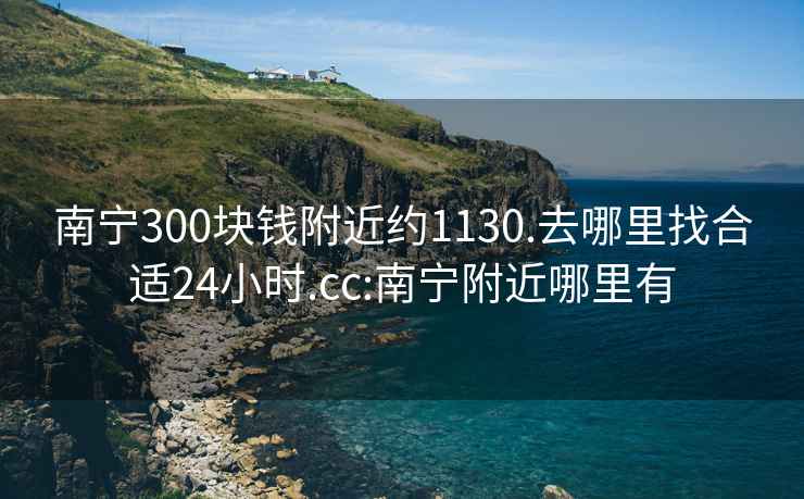 南宁300块钱附近约1130.去哪里找合适24小时.cc:南宁附近哪里有