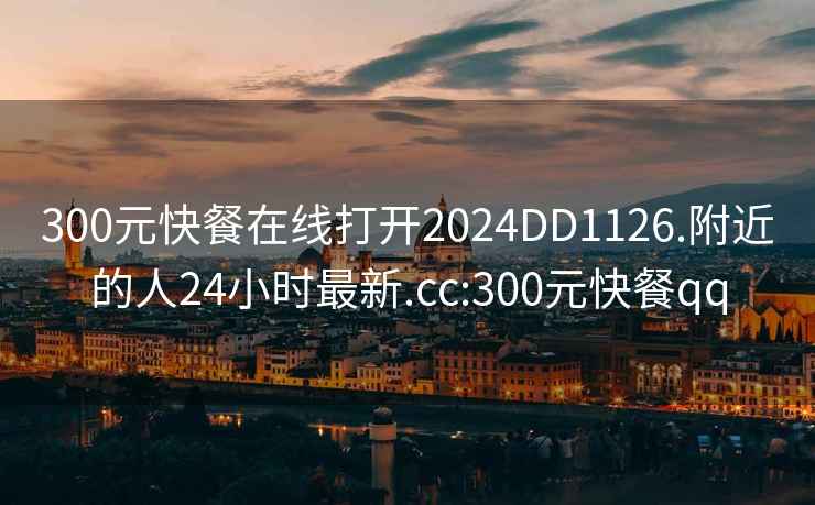 300元快餐在线打开2024DD1126.附近的人24小时最新.cc:300元快餐qq