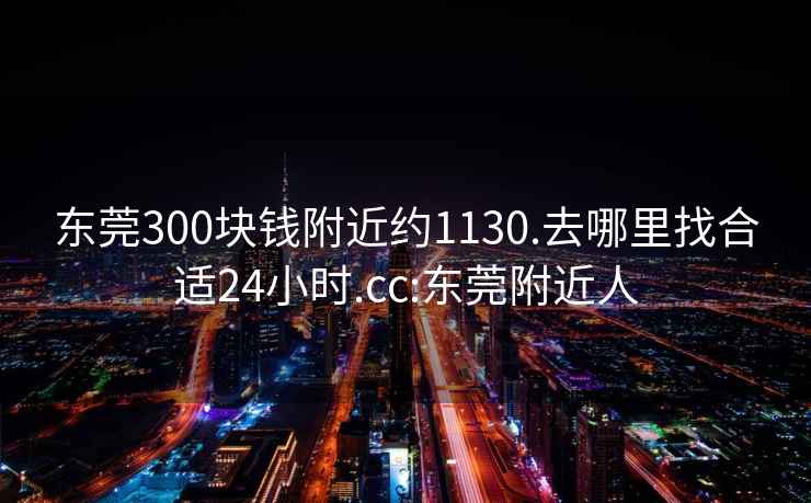 东莞300块钱附近约1130.去哪里找合适24小时.cc:东莞附近人