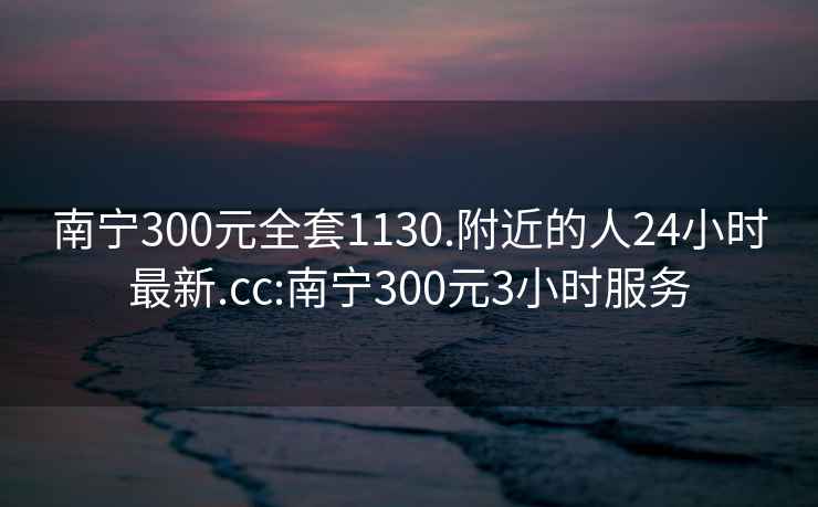 南宁300元全套1130.附近的人24小时最新.cc:南宁300元3小时服务