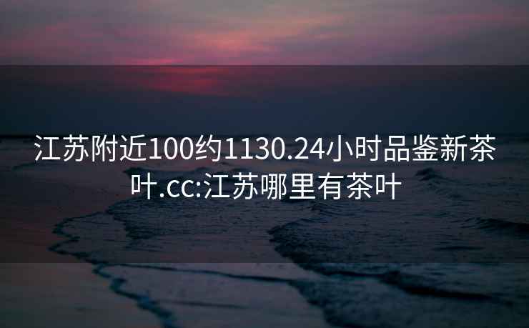 江苏附近100约1130.24小时品鉴新茶叶.cc:江苏哪里有茶叶