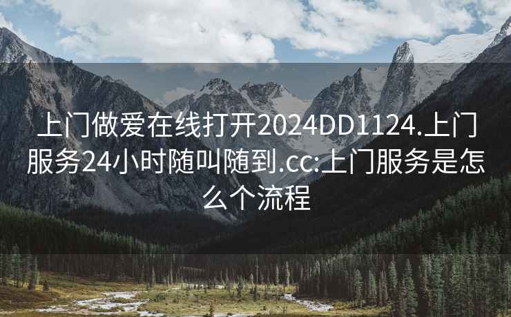 上门做爱在线打开2024DD1124.上门服务24小时随叫随到.cc:上门服务是怎么个流程