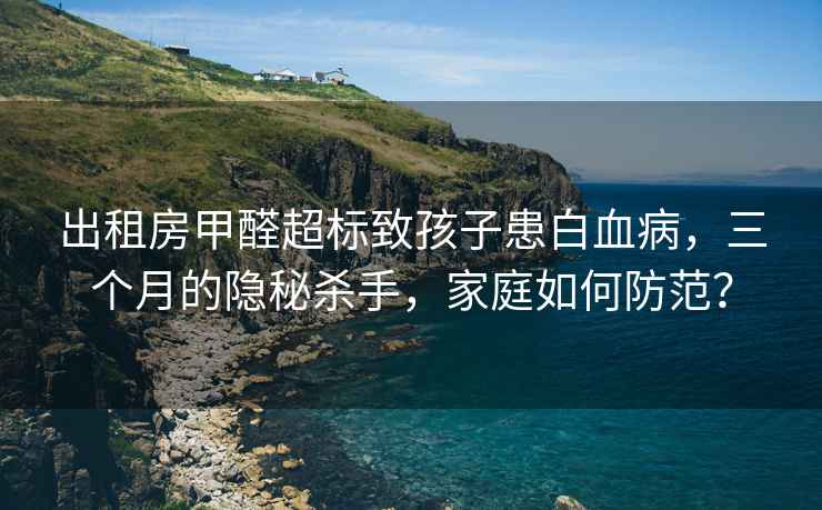 出租房甲醛超标致孩子患白血病，三个月的隐秘杀手，家庭如何防范？