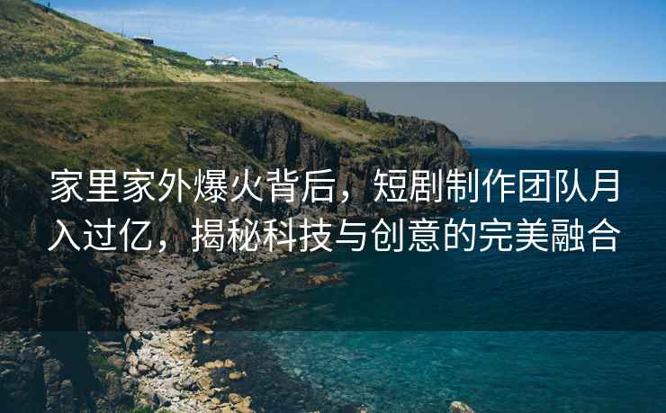 家里家外爆火背后，短剧制作团队月入过亿，揭秘科技与创意的完美融合