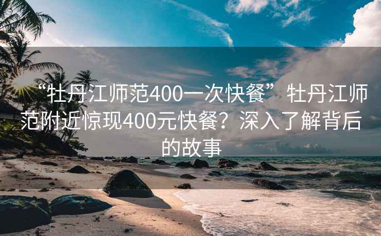 “牡丹江师范400一次快餐”牡丹江师范附近惊现400元快餐？深入了解背后的故事