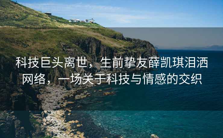 科技巨头离世，生前挚友薛凯琪泪洒网络，一场关于科技与情感的交织