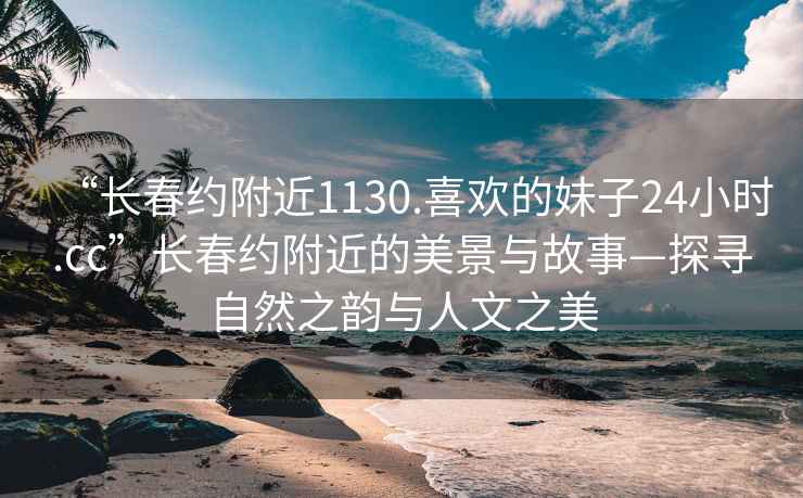 “长春约附近1130.喜欢的妹子24小时.cc”长春约附近的美景与故事—探寻自然之韵与人文之美