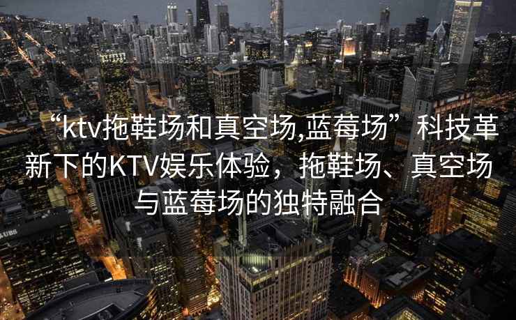 “ktv拖鞋场和真空场,蓝莓场”科技革新下的KTV娱乐体验，拖鞋场、真空场与蓝莓场的独特融合