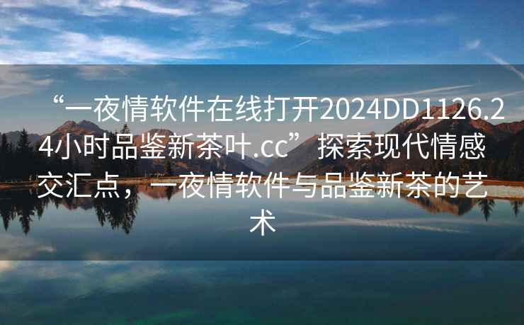 “一夜情软件在线打开2024DD1126.24小时品鉴新茶叶.cc”探索现代情感交汇点，一夜情软件与品鉴新茶的艺术