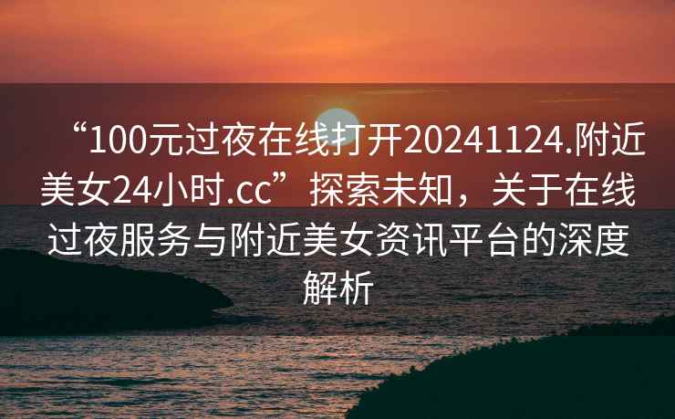 “100元过夜在线打开20241124.附近美女24小时.cc”探索未知，关于在线过夜服务与附近美女资讯平台的深度解析