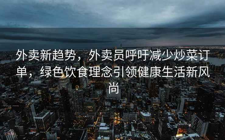 外卖新趋势，外卖员呼吁减少炒菜订单，绿色饮食理念引领健康生活新风尚