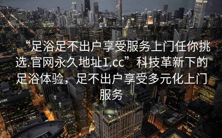 “足浴足不出户享受服务上门任你挑选.官网永久地址1.cc”科技革新下的足浴体验，足不出户享受多元化上门服务