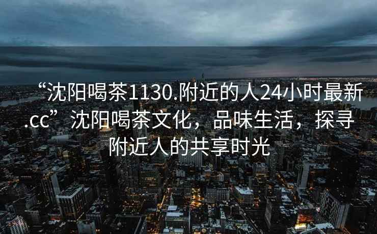 “沈阳喝茶1130.附近的人24小时最新.cc”沈阳喝茶文化，品味生活，探寻附近人的共享时光