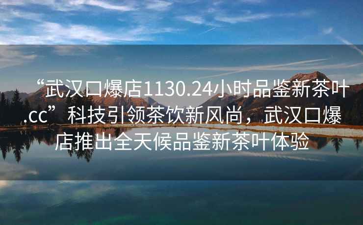 “武汉口爆店1130.24小时品鉴新茶叶.cc”科技引领茶饮新风尚，武汉口爆店推出全天候品鉴新茶叶体验