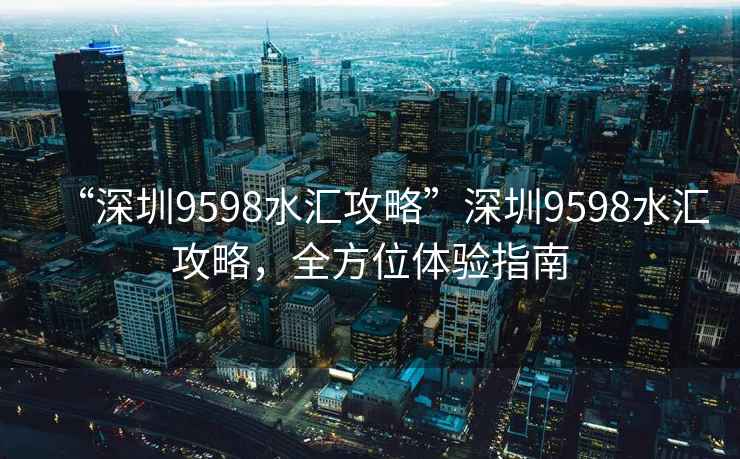 “深圳9598水汇攻略”深圳9598水汇攻略，全方位体验指南