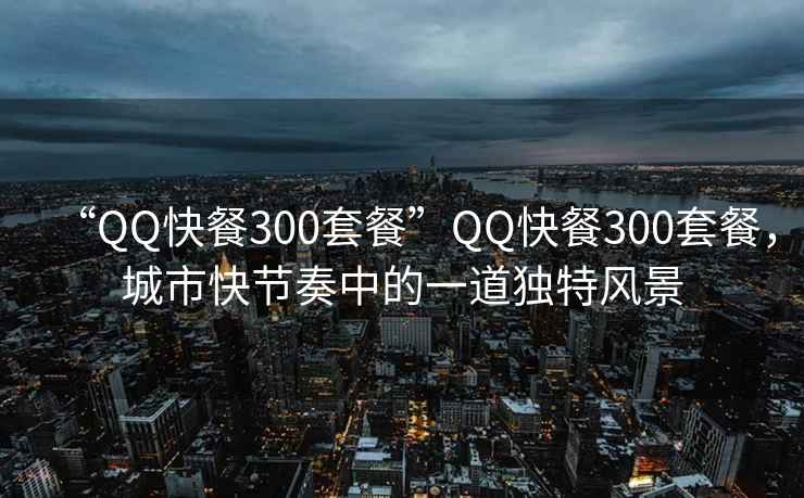 “QQ快餐300套餐”QQ快餐300套餐，城市快节奏中的一道独特风景