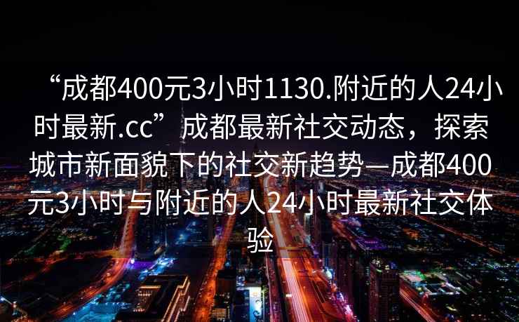 “成都400元3小时1130.附近的人24小时最新.cc”成都最新社交动态，探索城市新面貌下的社交新趋势—成都400元3小时与附近的人24小时最新社交体验