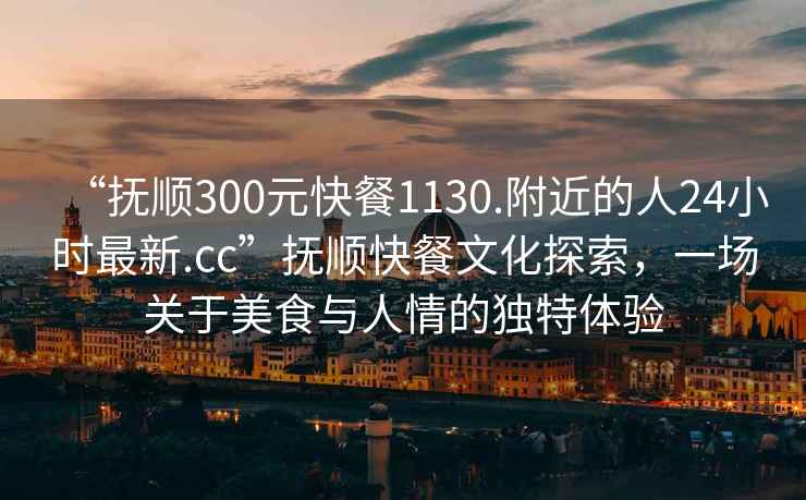 “抚顺300元快餐1130.附近的人24小时最新.cc”抚顺快餐文化探索，一场关于美食与人情的独特体验