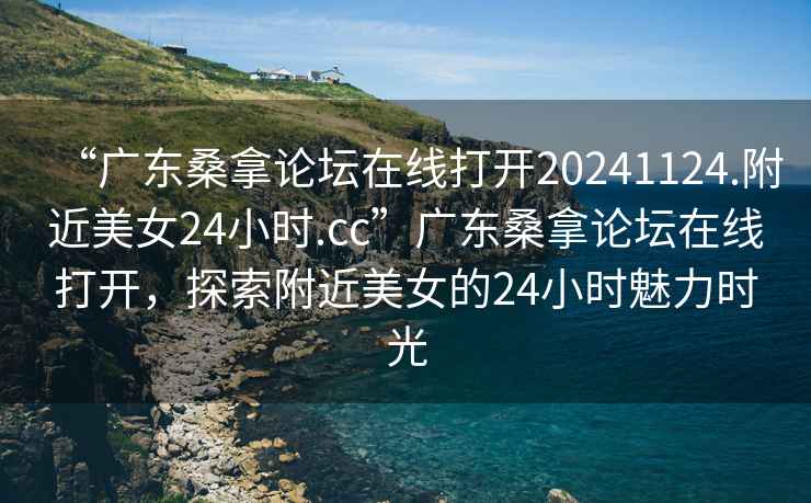 “广东桑拿论坛在线打开20241124.附近美女24小时.cc”广东桑拿论坛在线打开，探索附近美女的24小时魅力时光