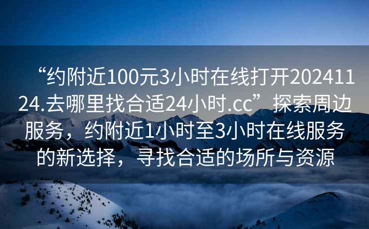 “约附近100元3小时在线打开20241124.去哪里找合适24小时.cc”探索周边服务，约附近1小时至3小时在线服务的新选择，寻找合适的场所与资源