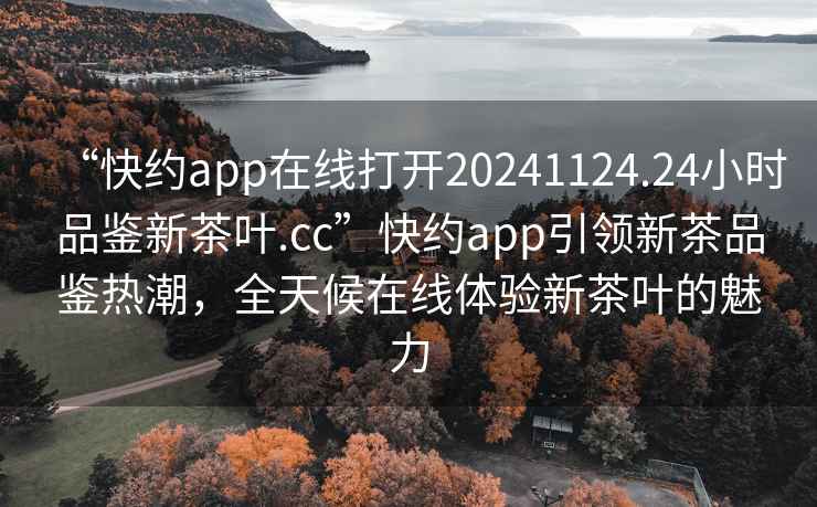 “快约app在线打开20241124.24小时品鉴新茶叶.cc”快约app引领新茶品鉴热潮，全天候在线体验新茶叶的魅力