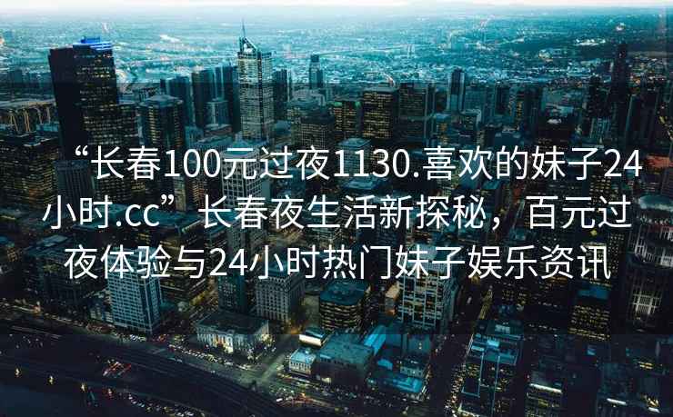 “长春100元过夜1130.喜欢的妹子24小时.cc”长春夜生活新探秘，百元过夜体验与24小时热门妹子娱乐资讯