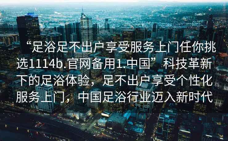 “足浴足不出户享受服务上门任你挑选1114b.官网备用1.中国”科技革新下的足浴体验，足不出户享受个性化服务上门，中国足浴行业迈入新时代