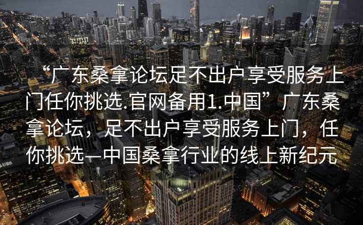 “广东桑拿论坛足不出户享受服务上门任你挑选.官网备用1.中国”广东桑拿论坛，足不出户享受服务上门，任你挑选—中国桑拿行业的线上新纪元