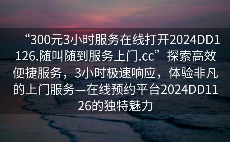 “300元3小时服务在线打开2024DD1126.随叫随到服务上门.cc”探索高效便捷服务，3小时极速响应，体验非凡的上门服务—在线预约平台2024DD1126的独特魅力