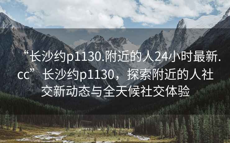 “长沙约p1130.附近的人24小时最新.cc”长沙约p1130，探索附近的人社交新动态与全天候社交体验