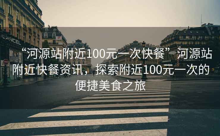 “河源站附近100元一次快餐”河源站附近快餐资讯，探索附近100元一次的便捷美食之旅