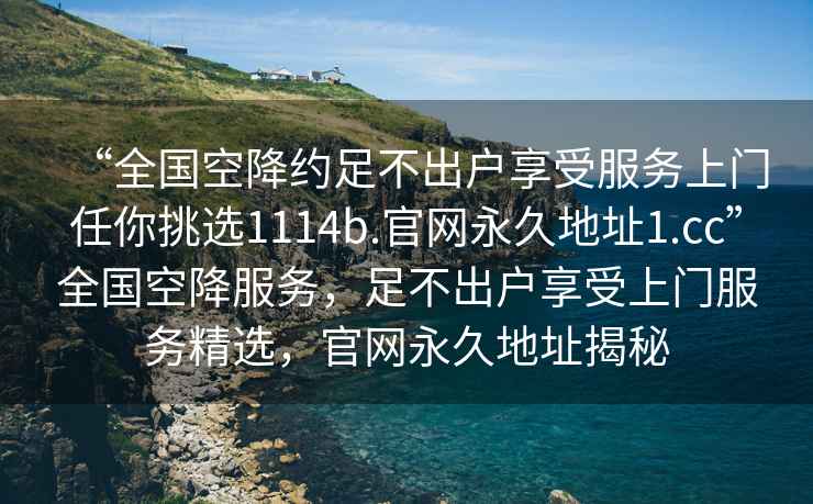 “全国空降约足不出户享受服务上门任你挑选1114b.官网永久地址1.cc”全国空降服务，足不出户享受上门服务精选，官网永久地址揭秘