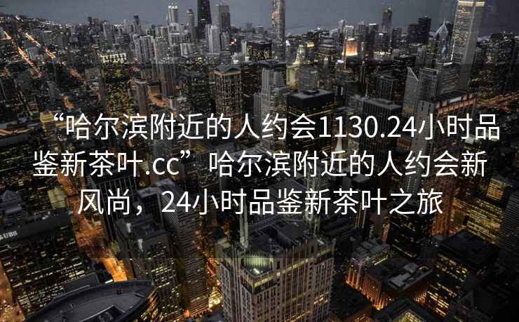 “哈尔滨附近的人约会1130.24小时品鉴新茶叶.cc”哈尔滨附近的人约会新风尚，24小时品鉴新茶叶之旅