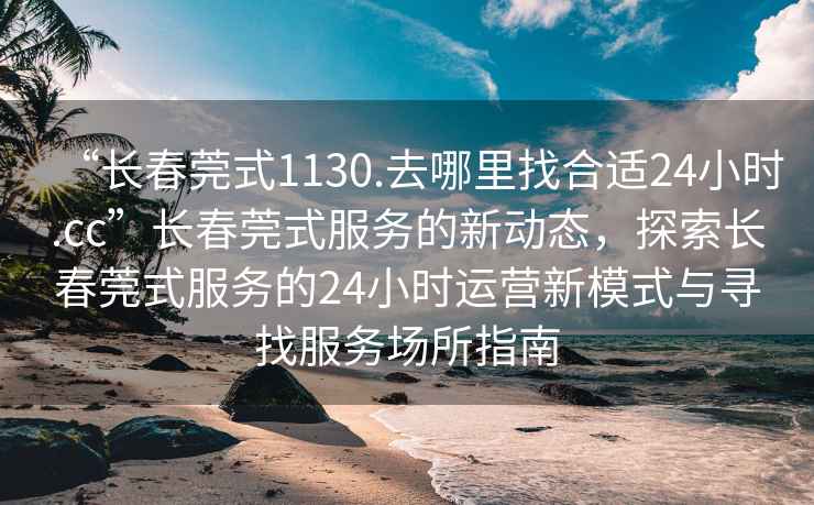 “长春莞式1130.去哪里找合适24小时.cc”长春莞式服务的新动态，探索长春莞式服务的24小时运营新模式与寻找服务场所指南