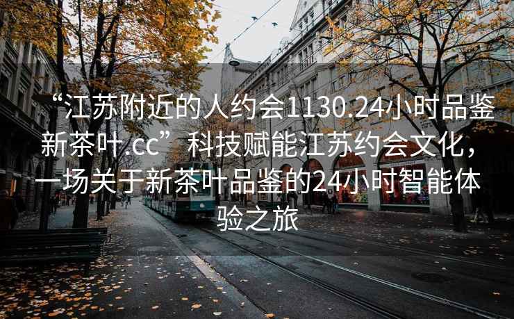 “江苏附近的人约会1130.24小时品鉴新茶叶.cc”科技赋能江苏约会文化，一场关于新茶叶品鉴的24小时智能体验之旅