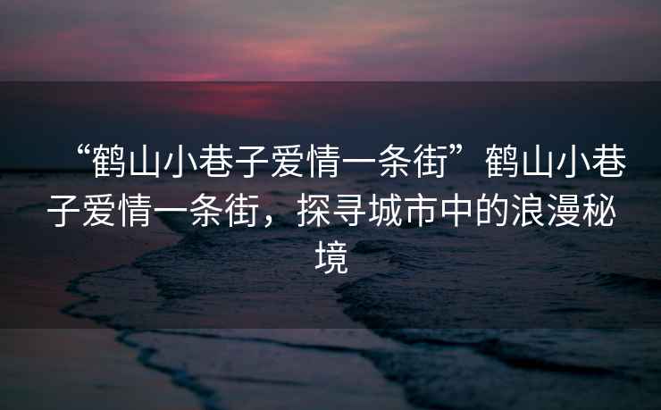 “鹤山小巷子爱情一条街”鹤山小巷子爱情一条街，探寻城市中的浪漫秘境