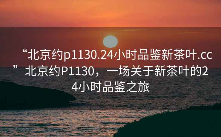 “北京约p1130.24小时品鉴新茶叶.cc”北京约P1130，一场关于新茶叶的24小时品鉴之旅