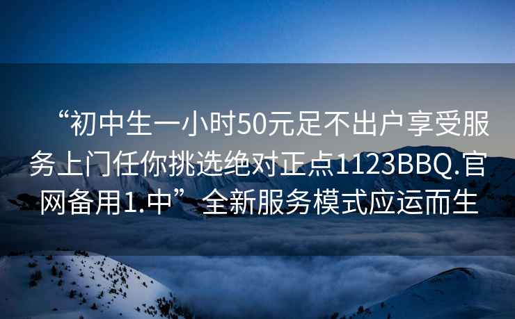 “初中生一小时50元足不出户享受服务上门任你挑选绝对正点1123BBQ.官网备用1.中”全新服务模式应运而生