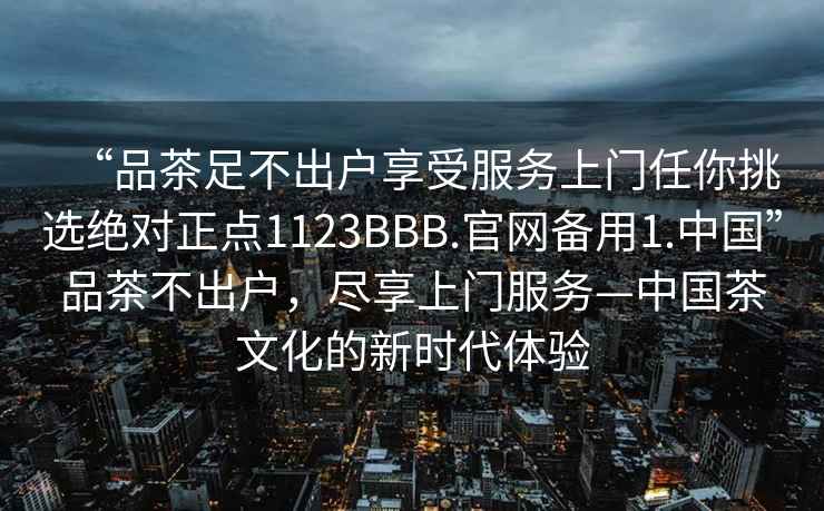 “品茶足不出户享受服务上门任你挑选绝对正点1123BBB.官网备用1.中国”品茶不出户，尽享上门服务—中国茶文化的新时代体验