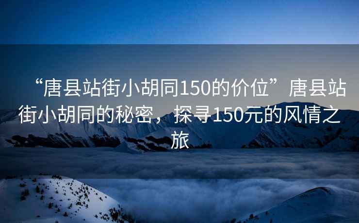 “唐县站街小胡同150的价位”唐县站街小胡同的秘密，探寻150元的风情之旅