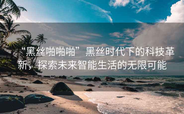 “黑丝啪啪啪”黑丝时代下的科技革新，探索未来智能生活的无限可能