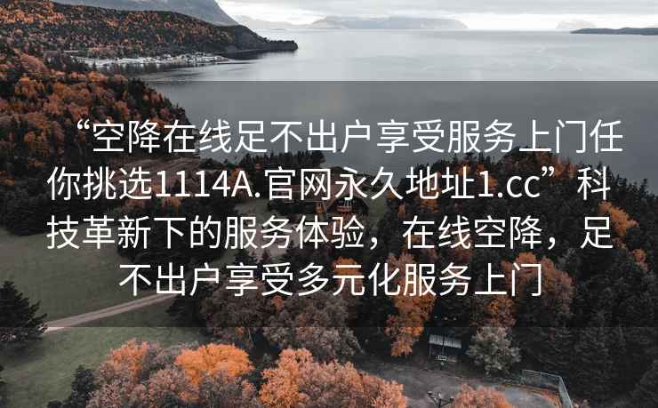 “空降在线足不出户享受服务上门任你挑选1114A.官网永久地址1.cc”科技革新下的服务体验，在线空降，足不出户享受多元化服务上门